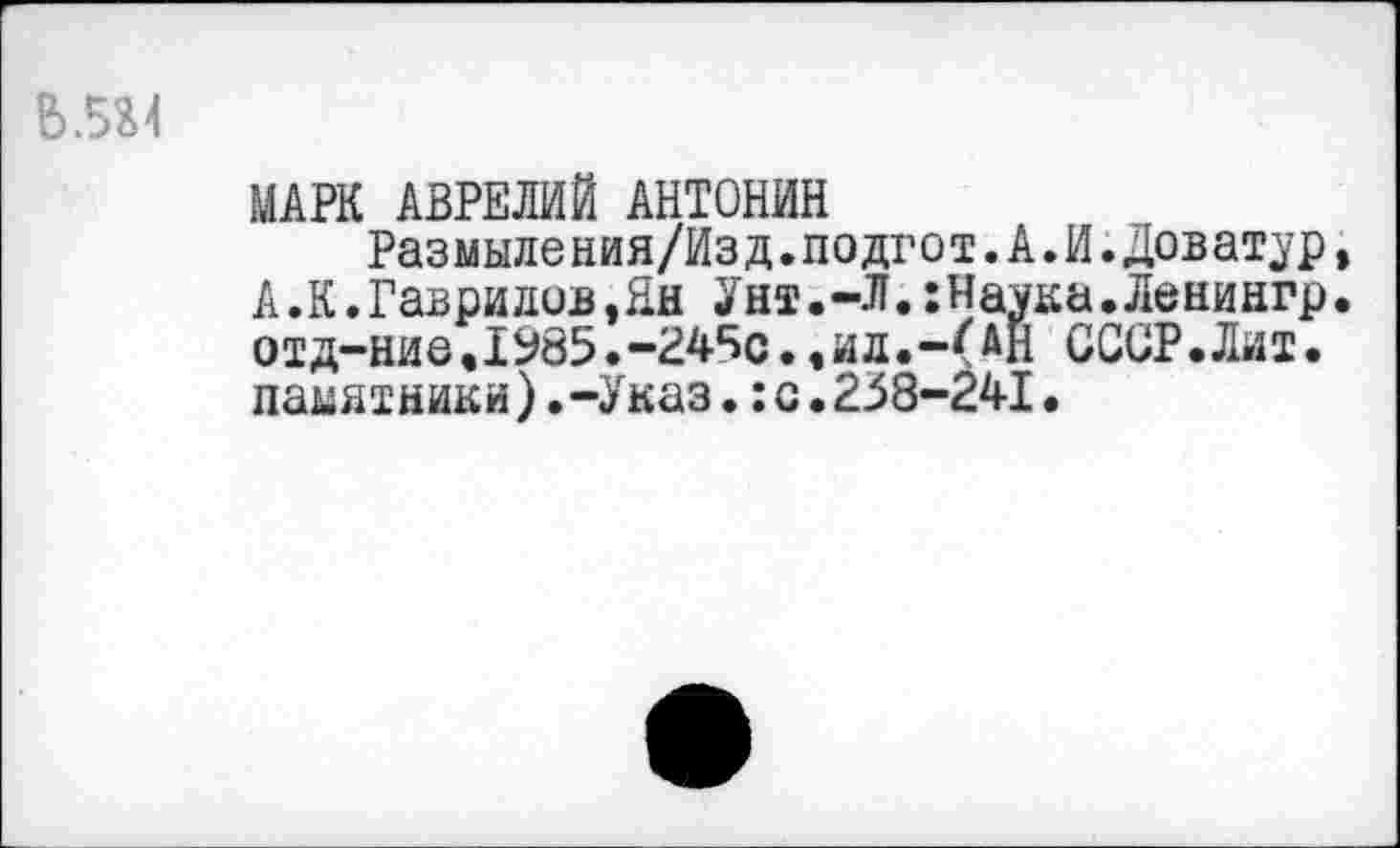 ﻿
МАРК АВРЕЛИЙ АНТОНИН
Размыления/Изд.подгот.А.И.Доватор, А.К.Гаврилов,Ни Унт.-Л.:Наука.Ленингр. отд-ние.1985.-245с.,ид.-(АН СССР.Лит. памятники).-Указ.:с.238-241.